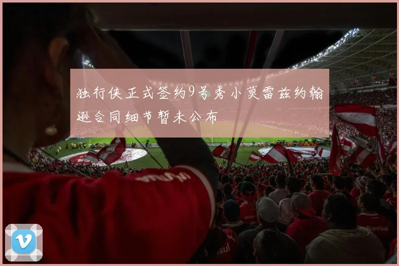 独行侠正式签约9号秀小莫雷兹约翰逊合同细节暂未公布