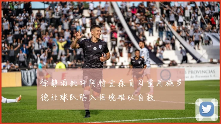 徐静雨批评阿特金森盲目重用施罗德让球队陷入困境难以自救