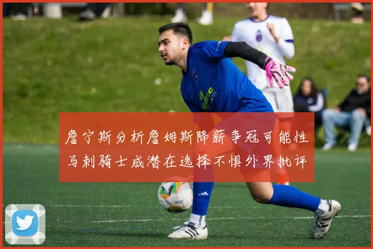 詹宁斯分析詹姆斯降薪争冠可能性马刺骑士成潜在选择不惧外界批评