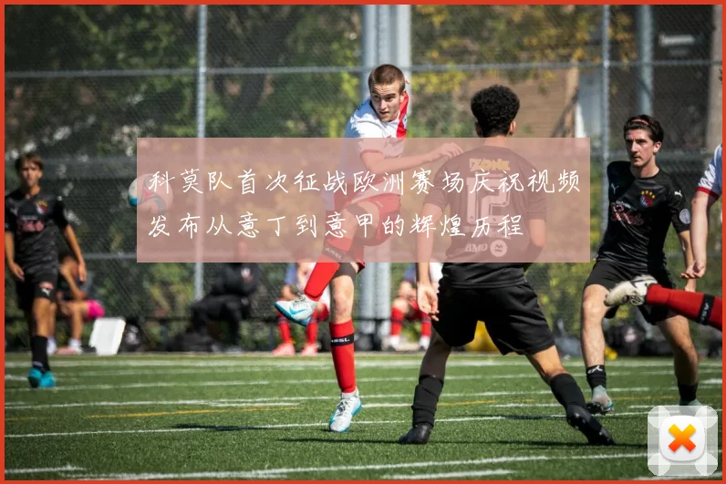 科莫队首次征战欧洲赛场庆祝视频发布从意丁到意甲的辉煌历程