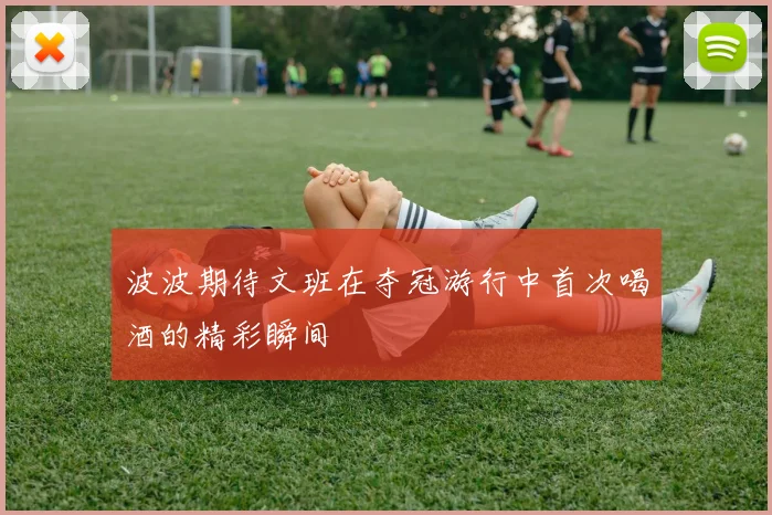波波期待文班在夺冠游行中首次喝酒的精彩瞬间