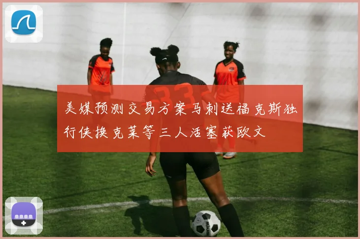 美媒预测交易方案马刺送福克斯独行侠换克莱等三人活塞获欧文