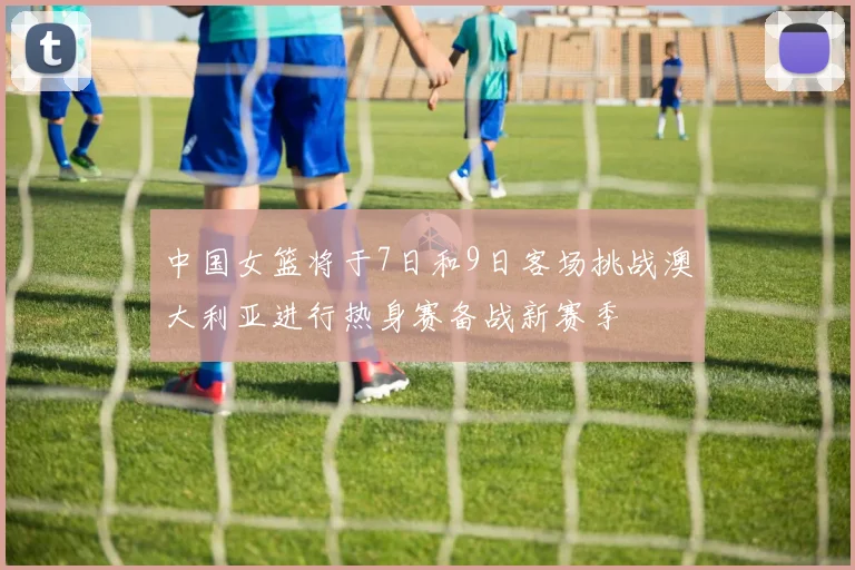 中国女篮将于7日和9日客场挑战澳大利亚进行热身赛备战新赛季