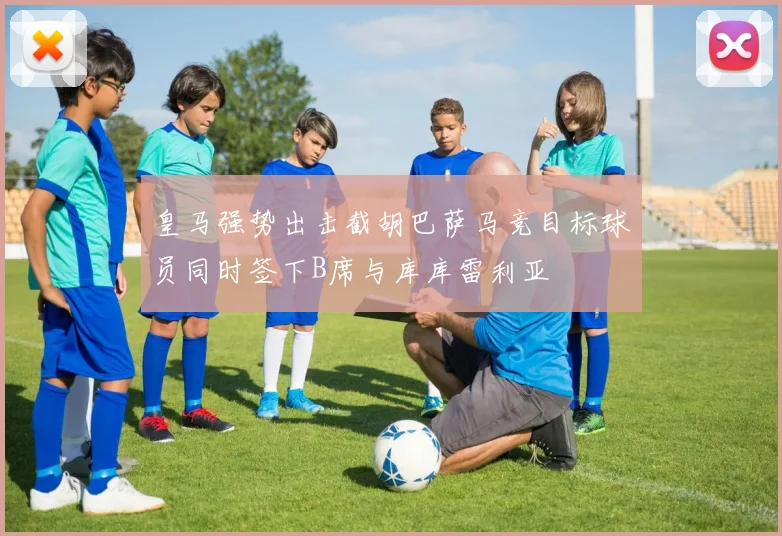 皇马强势出击截胡巴萨马竞目标球员同时签下B席与库库雷利亚