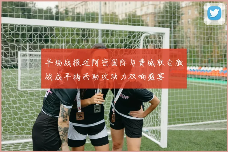 半场战报迈阿密国际与费城联合激战成平梅西助攻助力双响盛宴
