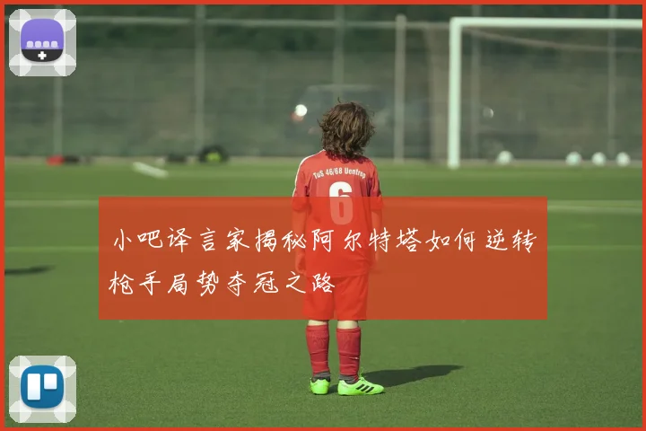 小吧译言家揭秘阿尔特塔如何逆转枪手局势夺冠之路