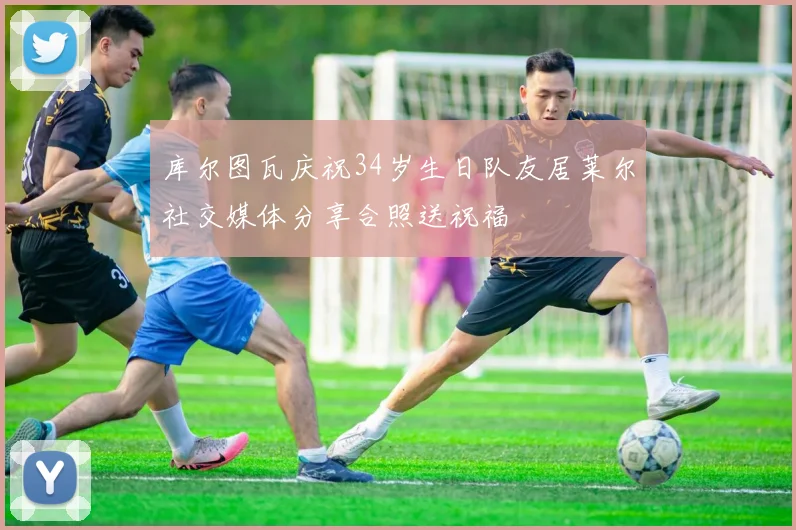 库尔图瓦庆祝34岁生日队友居莱尔社交媒体分享合照送祝福
