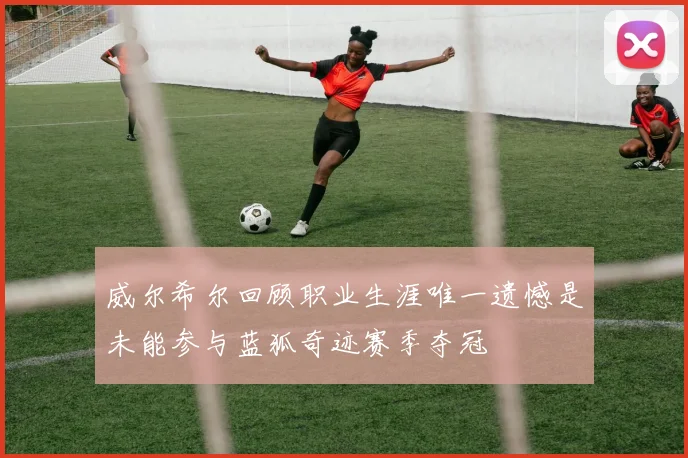 威尔希尔回顾职业生涯唯一遗憾是未能参与蓝狐奇迹赛季夺冠