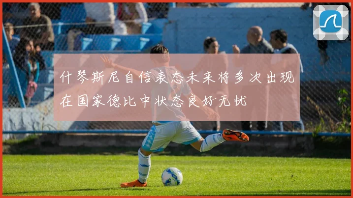 什琴斯尼自信表态未来将多次出现在国家德比中状态良好无忧