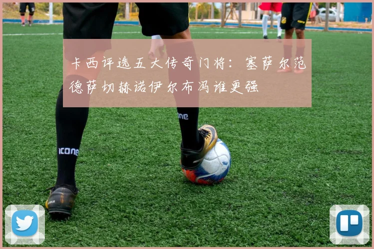 卡西评选五大传奇门将：塞萨尔范德萨切赫诺伊尔布冯谁更强